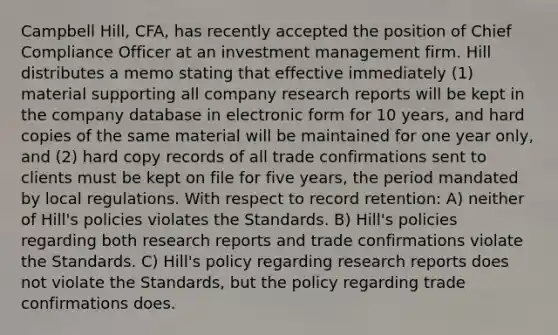 Campbell Hill, CFA, has recently accepted the position of Chief Compliance Officer at an investment management firm. Hill distributes a memo stating that effective immediately (1) material supporting all company research reports will be kept in the company database in electronic form for 10 years, and hard copies of the same material will be maintained for one year only, and (2) hard copy records of all trade confirmations sent to clients must be kept on file for five years, the period mandated by local regulations. With respect to record retention: A) neither of Hill's policies violates the Standards. B) Hill's policies regarding both research reports and trade confirmations violate the Standards. C) Hill's policy regarding research reports does not violate the Standards, but the policy regarding trade confirmations does.