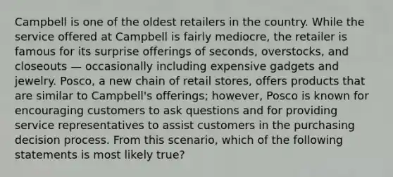 Campbell is one of the oldest retailers in the country. While the service offered at Campbell is fairly​ mediocre, the retailer is famous for its surprise offerings of​ seconds, overstocks, and closeouts — occasionally including expensive gadgets and jewelry.​ Posco, a new chain of retail​ stores, offers products that are similar to​ Campbell's offerings;​ however, Posco is known for encouraging customers to ask questions and for providing service representatives to assist customers in the purchasing decision process. From this​ scenario, which of the following statements is most likely​ true?