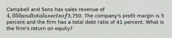 Campbell and Sons has sales revenue of 4,050 and total assets of3,750. The company's profit margin is 5 percent and the firm has a total debt ratio of 41 percent. What is the firm's return on equity?