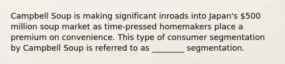 Campbell Soup is making significant inroads into Japan's 500 million soup market as time-pressed homemakers place a premium on convenience. This type of consumer segmentation by Campbell Soup is referred to as ________ segmentation.