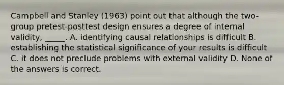 Campbell and Stanley (1963) point out that although the two-group pretest-posttest design ensures a degree of internal validity, _____. A. identifying causal relationships is difficult B. establishing the statistical significance of your results is difficult C. it does not preclude problems with external validity D. None of the answers is correct.