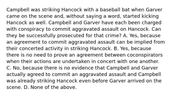 Campbell was striking Hancock with a baseball bat when Garver came on the scene and, without saying a word, started kicking Hancock as well. Campbell and Garver have each been charged with conspiracy to commit aggravated assault on Hancock. Can they be successfully prosecuted for that crime? A. Yes, because an agreement to commit aggravated assault can be implied from their concerted activity in striking Hancock. B. Yes, because there is no need to prove an agreement between coconspirators when their actions are undertaken in concert with one another. C. No, because there is no evidence that Campbell and Garver actually agreed to commit an aggravated assault and Campbell was already striking Hancock even before Garver arrived on the scene. D. None of the above.