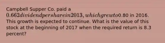 Campbell Supper Co. paid a 0.662 dividend per share in 2013, which grew to0.80 in 2016. This growth is expected to continue. What is the value of this stock at the beginning of 2017 when the required return is 8.3 percent?