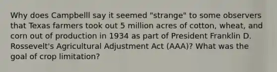 Why does Campbelll say it seemed "strange" to some observers that Texas farmers took out 5 million acres of cotton, wheat, and corn out of production in 1934 as part of President Franklin D. Rossevelt's Agricultural Adjustment Act (AAA)? What was the goal of crop limitation?