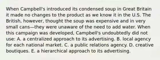 When Campbell's introduced its condensed soup in Great Britain it made no changes to the product as we know it in the U.S. The British, however, thought the soup was expensive and in very small cans—they were unaware of the need to add water. When this campaign was developed, Campbell's undoubtedly did not use: A. a centralized approach to its advertising. B. local agency for each national market. C. a public relations agency. D. creative boutiques. E. a hierarchical approach to its advertising.