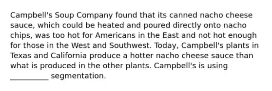 Campbell's Soup Company found that its canned nacho cheese sauce, which could be heated and poured directly onto nacho chips, was too hot for Americans in the East and not hot enough for those in the West and Southwest. Today, Campbell's plants in Texas and California produce a hotter nacho cheese sauce than what is produced in the other plants. Campbell's is using __________ segmentation.