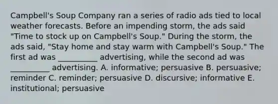 Campbell's Soup Company ran a series of radio ads tied to local weather forecasts. Before an impending storm, the ads said "Time to stock up on Campbell's Soup." During the storm, the ads said, "Stay home and stay warm with Campbell's Soup." The first ad was __________ advertising, while the second ad was __________ advertising. A. informative; persuasive B. persuasive; reminder C. reminder; persuasive D. discursive; informative E. institutional; persuasive