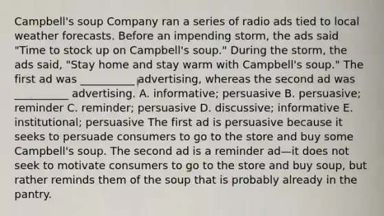 Campbell's soup Company ran a series of radio ads tied to local weather forecasts. Before an impending storm, the ads said "Time to stock up on Campbell's soup." During the storm, the ads said, "Stay home and stay warm with Campbell's soup." The first ad was __________ advertising, whereas the second ad was __________ advertising. A. informative; persuasive B. persuasive; reminder C. reminder; persuasive D. discussive; informative E. institutional; persuasive The first ad is persuasive because it seeks to persuade consumers to go to the store and buy some Campbell's soup. The second ad is a reminder ad—it does not seek to motivate consumers to go to the store and buy soup, but rather reminds them of the soup that is probably already in the pantry.