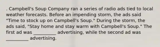 . Campbell's Soup Company ran a series of radio ads tied to local weather forecasts. Before an impending storm, the ads said "Time to stock up on Campbell's Soup." During the storm, the ads said, "Stay home and stay warm with Campbell's Soup." The first ad was __________ advertising, while the second ad was __________ advertising.