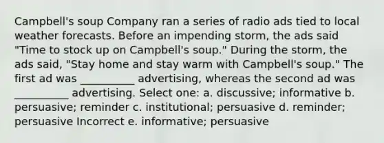 Campbell's soup Company ran a series of radio ads tied to local weather forecasts. Before an impending storm, the ads said "Time to stock up on Campbell's soup." During the storm, the ads said, "Stay home and stay warm with Campbell's soup." The first ad was __________ advertising, whereas the second ad was __________ advertising. Select one: a. discussive; informative b. persuasive; reminder c. institutional; persuasive d. reminder; persuasive Incorrect e. informative; persuasive