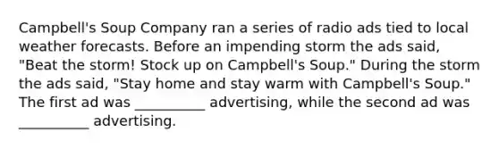 Campbell's Soup Company ran a series of radio ads tied to local weather forecasts. Before an impending storm the ads said, "Beat the storm! Stock up on Campbell's Soup." During the storm the ads said, "Stay home and stay warm with Campbell's Soup." The first ad was __________ advertising, while the second ad was __________ advertising.