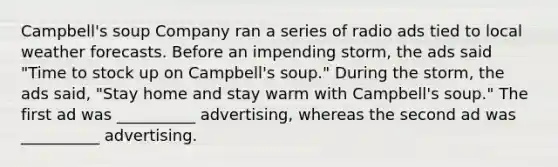 Campbell's soup Company ran a series of radio ads tied to local weather forecasts. Before an impending storm, the ads said "Time to stock up on Campbell's soup." During the storm, the ads said, "Stay home and stay warm with Campbell's soup." The first ad was __________ advertising, whereas the second ad was __________ advertising.