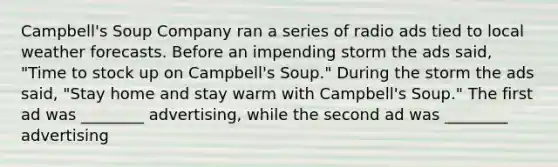 Campbell's Soup Company ran a series of radio ads tied to local weather forecasts. Before an impending storm the ads said, "Time to stock up on Campbell's Soup." During the storm the ads said, "Stay home and stay warm with Campbell's Soup." The first ad was ________ advertising, while the second ad was ________ advertising