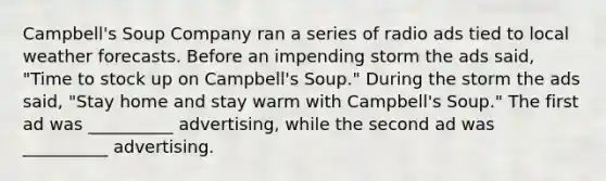 Campbell's Soup Company ran a series of radio ads tied to local weather forecasts. Before an impending storm the ads said, "Time to stock up on Campbell's Soup." During the storm the ads said, "Stay home and stay warm with Campbell's Soup." The first ad was __________ advertising, while the second ad was __________ advertising.