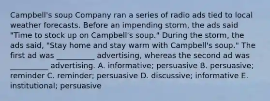 Campbell's soup Company ran a series of radio ads tied to local weather forecasts. Before an impending storm, the ads said "Time to stock up on Campbell's soup." During the storm, the ads said, "Stay home and stay warm with Campbell's soup." The first ad was __________ advertising, whereas the second ad was __________ advertising. A. informative; persuasive B. persuasive; reminder C. reminder; persuasive D. discussive; informative E. institutional; persuasive