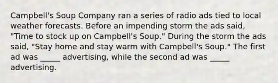 Campbell's Soup Company ran a series of radio ads tied to local weather forecasts. Before an impending storm the ads said, "Time to stock up on Campbell's Soup." During the storm the ads said, "Stay home and stay warm with Campbell's Soup." The first ad was _____ advertising, while the second ad was _____ advertising.