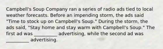 Campbell's Soup Company ran a series of radio ads tied to local weather forecasts. Before an impending storm, the ads said "Time to stock up on Campbell's Soup." During the storm, the ads said, "Stay home and stay warm with Campbell's Soup." The first ad was __________ advertising, while the second ad was __________ advertising.