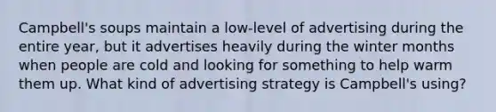 Campbell's soups maintain a low-level of advertising during the entire year, but it advertises heavily during the winter months when people are cold and looking for something to help warm them up. What kind of advertising strategy is Campbell's using?