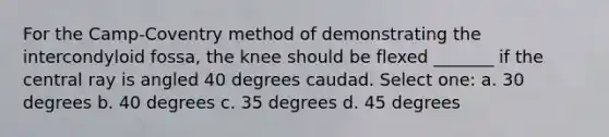 For the Camp-Coventry method of demonstrating the intercondyloid fossa, the knee should be flexed _______ if the central ray is angled 40 degrees caudad. Select one: a. 30 degrees b. 40 degrees c. 35 degrees d. 45 degrees