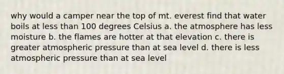 why would a camper near the top of mt. everest find that water boils at less than 100 degrees Celsius a. the atmosphere has less moisture b. the flames are hotter at that elevation c. there is greater atmospheric pressure than at sea level d. there is less atmospheric pressure than at sea level