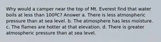 Why would a camper near the top of Mt. Everest find that water boils at less than 100ºC? Answer a. There is less atmospheric pressure than at sea level. b. The atmosphere has less moisture. c. The flames are hotter at that elevation. d. There is greater atmospheric pressure than at sea level.