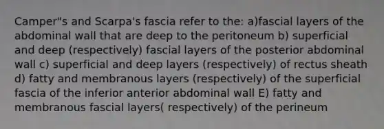 Camper"s and Scarpa's fascia refer to the: a)fascial layers of the abdominal wall that are deep to the peritoneum b) superficial and deep (respectively) fascial layers of the posterior abdominal wall c) superficial and deep layers (respectively) of rectus sheath d) fatty and membranous layers (respectively) of the superficial fascia of the inferior anterior abdominal wall E) fatty and membranous fascial layers( respectively) of the perineum