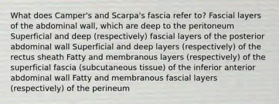 What does Camper's and Scarpa's fascia refer to? Fascial layers of the abdominal wall, which are deep to the peritoneum Superficial and deep (respectively) fascial layers of the posterior abdominal wall Superficial and deep layers (respectively) of the rectus sheath Fatty and membranous layers (respectively) of the superficial fascia (subcutaneous tissue) of the inferior anterior abdominal wall Fatty and membranous fascial layers (respectively) of the perineum