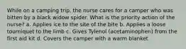 While on a camping trip, the nurse cares for a camper who was bitten by a black widow spider. What is the priority action of the nurse? a. Applies ice to the site of the bite b. Applies a loose tourniquet to the limb c. Gives Tylenol (acetaminophen) from the first aid kit d. Covers the camper with a warm blanket