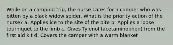 While on a camping trip, the nurse cares for a camper who was bitten by a black widow spider. What is the priority action of the nurse? a. Applies ice to the site of the bite b. Applies a loose tourniquet to the limb c. Gives Tylenol (acetaminophen) from the first aid kit d. Covers the camper with a warm blanket