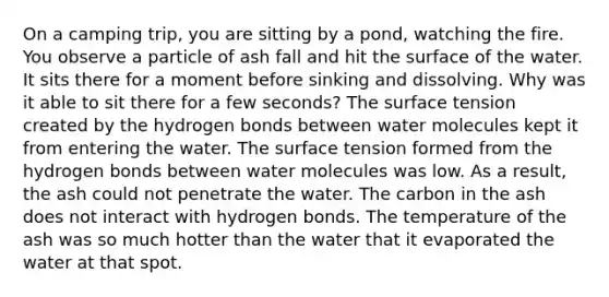 On a camping trip, you are sitting by a pond, watching the fire. You observe a particle of ash fall and hit the surface of the water. It sits there for a moment before sinking and dissolving. Why was it able to sit there for a few seconds? The surface tension created by the hydrogen bonds between water molecules kept it from entering the water. The surface tension formed from the hydrogen bonds between water molecules was low. As a result, the ash could not penetrate the water. The carbon in the ash does not interact with hydrogen bonds. The temperature of the ash was so much hotter than the water that it evaporated the water at that spot.