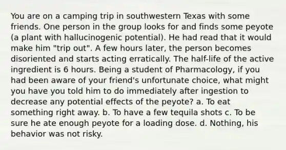 You are on a camping trip in southwestern Texas with some friends. One person in the group looks for and finds some peyote (a plant with hallucinogenic potential). He had read that it would make him "trip out". A few hours later, the person becomes disoriented and starts acting erratically. The half-life of the active ingredient is 6 hours. Being a student of Pharmacology, if you had been aware of your friend's unfortunate choice, what might you have you told him to do immediately after ingestion to decrease any potential effects of the peyote? a. To eat something right away. b. To have a few tequila shots c. To be sure he ate enough peyote for a loading dose. d. Nothing, his behavior was not risky.