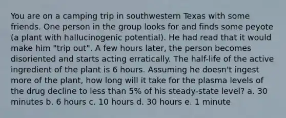 You are on a camping trip in southwestern Texas with some friends. One person in the group looks for and finds some peyote (a plant with hallucinogenic potential). He had read that it would make him "trip out". A few hours later, the person becomes disoriented and starts acting erratically. The half-life of the active ingredient of the plant is 6 hours. Assuming he doesn't ingest more of the plant, how long will it take for the plasma levels of the drug decline to less than 5% of his steady-state level? a. 30 minutes b. 6 hours c. 10 hours d. 30 hours e. 1 minute