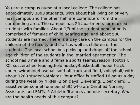 You are a campus nurse at a local college. The college has approximately 3000 students, with about half living on or very near campus and the other half are commuters from the surrounding area. The campus has 25 apartments for married students with families. About 1/3 of the student population is comprised of females of child bearing age, and about 500 students are married. There is a day care on the campus for the children of the faculty and staff as well as children of the students. The local school bus picks up and drops off the school age children of the students in the 'married apartments'. The school has 3 male and 3 female sports teams/season (football, XC, soccer,cheerleading,field hockey/basketball,indoor track, cheer,swimming/baseball,softball,track and field, volleyball) with about 1200 student-athletes. Your office is staffed 16 hours a day during the week by 4 RNs (2 on days, 1 evening, 1 per diem), 3 assistive personnel (one per shift) who are Certified Nursing Assistants and EMTs, 5 Athletic Trainers and one secretary. What are the health needs of this campus?