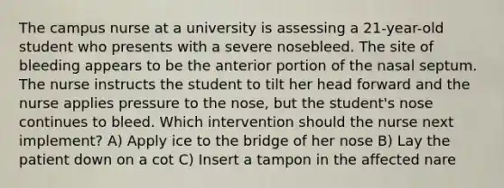 The campus nurse at a university is assessing a 21-year-old student who presents with a severe nosebleed. The site of bleeding appears to be the anterior portion of the nasal septum. The nurse instructs the student to tilt her head forward and the nurse applies pressure to the nose, but the student's nose continues to bleed. Which intervention should the nurse next implement? A) Apply ice to the bridge of her nose B) Lay the patient down on a cot C) Insert a tampon in the affected nare