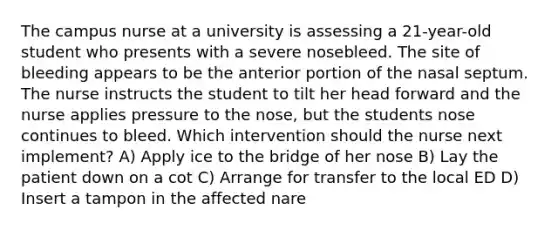 The campus nurse at a university is assessing a 21-year-old student who presents with a severe nosebleed. The site of bleeding appears to be the anterior portion of the nasal septum. The nurse instructs the student to tilt her head forward and the nurse applies pressure to the nose, but the students nose continues to bleed. Which intervention should the nurse next implement? A) Apply ice to the bridge of her nose B) Lay the patient down on a cot C) Arrange for transfer to the local ED D) Insert a tampon in the affected nare