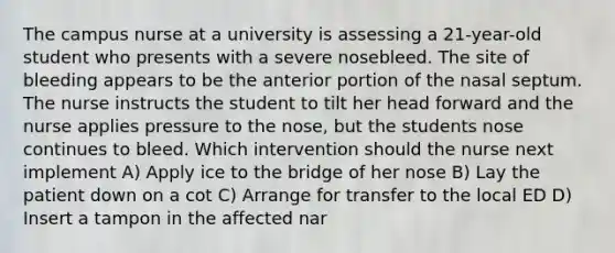 The campus nurse at a university is assessing a 21-year-old student who presents with a severe nosebleed. The site of bleeding appears to be the anterior portion of the nasal septum. The nurse instructs the student to tilt her head forward and the nurse applies pressure to the nose, but the students nose continues to bleed. Which intervention should the nurse next implement A) Apply ice to the bridge of her nose B) Lay the patient down on a cot C) Arrange for transfer to the local ED D) Insert a tampon in the affected nar