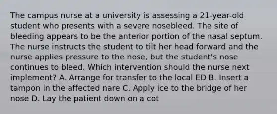 The campus nurse at a university is assessing a 21-year-old student who presents with a severe nosebleed. The site of bleeding appears to be the anterior portion of the nasal septum. The nurse instructs the student to tilt her head forward and the nurse applies pressure to the nose, but the student's nose continues to bleed. Which intervention should the nurse next implement? A. Arrange for transfer to the local ED B. Insert a tampon in the affected nare C. Apply ice to the bridge of her nose D. Lay the patient down on a cot