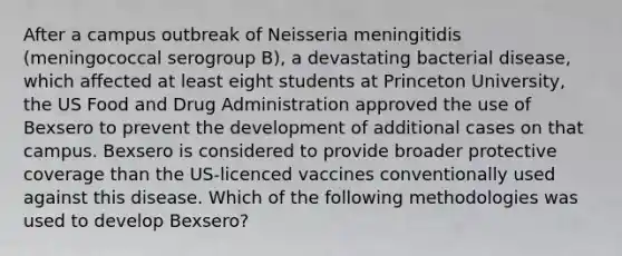 After a campus outbreak of Neisseria meningitidis (meningococcal serogroup B), a devastating bacterial disease, which affected at least eight students at Princeton University, the US Food and Drug Administration approved the use of Bexsero to prevent the development of additional cases on that campus. Bexsero is considered to provide broader protective coverage than the US-licenced vaccines conventionally used against this disease. Which of the following methodologies was used to develop Bexsero?