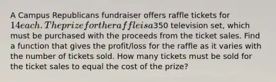 A Campus Republicans fundraiser offers raffle tickets for ​14 each. The prize for the raffle is a350 television​ set, which must be purchased with the proceeds from the ticket sales. Find a function that gives the​ profit/loss for the raffle as it varies with the number of tickets sold. How many tickets must be sold for the ticket sales to equal the cost of the​ prize?