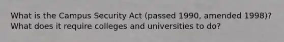 What is the Campus Security Act (passed 1990, amended 1998)? What does it require colleges and universities to do?