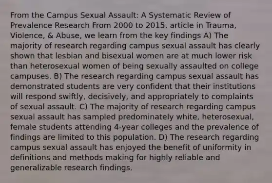 From the Campus Sexual Assault: A Systematic Review of Prevalence Research From 2000 to 2015. article in Trauma, Violence, & Abuse, we learn from the key findings A) The majority of research regarding campus sexual assault has clearly shown that lesbian and bisexual women are at much lower risk than heterosexual women of being sexually assaulted on college campuses. B) The research regarding campus sexual assault has demonstrated students are very confident that their institutions will respond swiftly, decisively, and appropriately to complaints of sexual assault. C) The majority of research regarding campus sexual assault has sampled predominately white, heterosexual, female students attending 4-year colleges and the prevalence of findings are limited to this population. D) The research regarding campus sexual assault has enjoyed the benefit of uniformity in definitions and methods making for highly reliable and generalizable research findings.