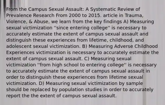 From the Campus Sexual Assault: A Systematic Review of Prevalence Research From 2000 to 2015. article in Trauma, Violence, & Abuse, we learn from the key findings A) Measuring sexual victimization ''since entering college'' is necessary to accurately estimate the extent of campus sexual assault and distinguish these experiences from lifetime, childhood, and adolescent sexual victimization. B) Measuring Adverse Childhood Experiences victimization is necessary to accurately estimate the extent of campus sexual assault. C) Measuring sexual victimization ''from high school to entering college'' is necessary to accurately estimate the extent of campus sexual assault in order to distinguish these experiences from lifetime sexual victimization. D) Measuring sexual victimization by sample should be replaced by population studies in order to accurately report the the extent of campus sexual assault.