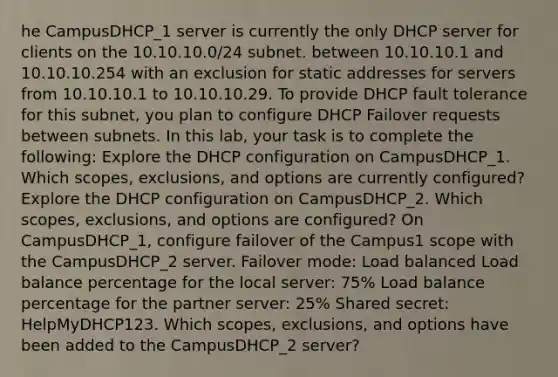 he CampusDHCP_1 server is currently the only DHCP server for clients on the 10.10.10.0/24 subnet. between 10.10.10.1 and 10.10.10.254 with an exclusion for static addresses for servers from 10.10.10.1 to 10.10.10.29. To provide DHCP fault tolerance for this subnet, you plan to configure DHCP Failover requests between subnets. In this lab, your task is to complete the following: Explore the DHCP configuration on CampusDHCP_1. Which scopes, exclusions, and options are currently configured? Explore the DHCP configuration on CampusDHCP_2. Which scopes, exclusions, and options are configured? On CampusDHCP_1, configure failover of the Campus1 scope with the CampusDHCP_2 server. Failover mode: Load balanced Load balance percentage for the local server: 75% Load balance percentage for the partner server: 25% Shared secret: HelpMyDHCP123. Which scopes, exclusions, and options have been added to the CampusDHCP_2 server?