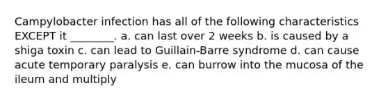 Campylobacter infection has all of the following characteristics EXCEPT it ________. a. can last over 2 weeks b. is caused by a shiga toxin c. can lead to Guillain-Barre syndrome d. can cause acute temporary paralysis e. can burrow into the mucosa of the ileum and multiply