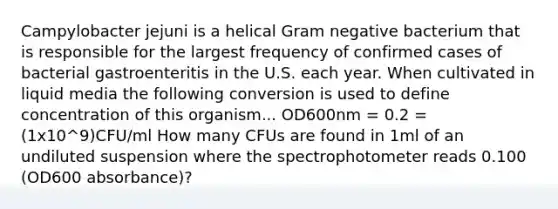 Campylobacter jejuni is a helical Gram negative bacterium that is responsible for the largest frequency of confirmed cases of bacterial gastroenteritis in the U.S. each year. When cultivated in liquid media the following conversion is used to define concentration of this organism... OD600nm = 0.2 = (1x10^9)CFU/ml How many CFUs are found in 1ml of an undiluted suspension where the spectrophotometer reads 0.100 (OD600 absorbance)?