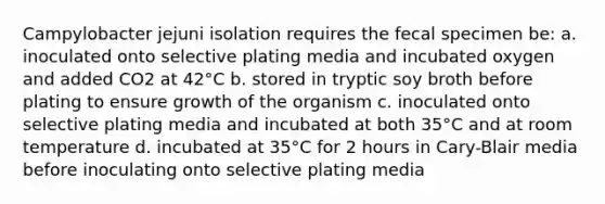 Campylobacter jejuni isolation requires the fecal specimen be: a. inoculated onto selective plating media and incubated oxygen and added CO2 at 42°C b. stored in tryptic soy broth before plating to ensure growth of the organism c. inoculated onto selective plating media and incubated at both 35°C and at room temperature d. incubated at 35°C for 2 hours in Cary-Blair media before inoculating onto selective plating media