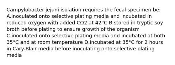 Campylobacter jejuni isolation requires the fecal specimen be: A.inoculated onto selective plating media and incubated in reduced oxygen with added CO2 at 42°C B.stored in tryptic soy broth before plating to ensure growth of the organism C.inoculated onto selective plating media and incubated at both 35°C and at room temperature D.incubated at 35°C for 2 hours in Cary-Blair media before inoculating onto selective plating media