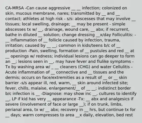 CA-MRSA -Can cause aggressive __ __ infection; colonized on skin, mucous membrane, nares; transmitted by __ and __ contact; athletes at high risk - s/s: abscesses that may involve __ tissues; local swelling, drainage; __ may be present - simple abscesses tx w/ __, drainage, wound care, __ abx; if recurrent, bathe in diluted __ solution; change dressing __x/day Folliculitis: -__ inflammation of __ follicle caused by infection, trauma, irritation; caused by __ __; common in kids/teens b/c of __ production -Pain, swelling, formation of __ pustules and red __ at __ openings w/ redness; individual lesions can go deeper to form an __; lesions seen in __, may have fever and flulike symptoms -Tx by washing area w/ _ __ cleaners (CHG) and water Cellulitis -Acute inflammation of __ connective and __ tissues and the dermis; occurs on face/extremities as a result of __ or __ skin barrier -s/s appear ill, red, warm, __ skin around infected site; fever, chills, malaise, enlargement/__ of __ __; indistinct border b/c infection is __ -Diagnose: may show inc __, cultures to identify __, LP if kid has very __ appearance -Tx: __ abx and analgesics if severe (involvement of face or large __); if on trunk, limbs, perianal area, tx w/ __ abx; recovery in __ hrs, but continue tx for __ days; warm compresses to area __x daily, elevation, bed rest