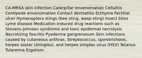 CA-MRSA skin infection Caterpillar envenomation Cellulitis Centipede envenomation Contact dermatitis Ecthyma Factitial ulcer Hymenoptera stings (bee sting, wasp sting) Insect bites Lyme disease Medication-induced drug reactions such as Stevens-Johnson syndrome and toxic epidermal necrolysis Necrotizing fasciitis Pyoderma gangrenosum Skin infections caused by cutaneous anthrax, Streptococcus, sporotrichosis, herpes zoster (shingles), and herpes simplex virus (HSV) Tetanus Tularemia Ergotism