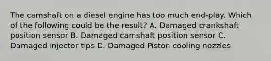 The camshaft on a diesel engine has too much end-play. Which of the following could be the result? A. Damaged crankshaft position sensor B. Damaged camshaft position sensor C. Damaged injector tips D. Damaged Piston cooling nozzles